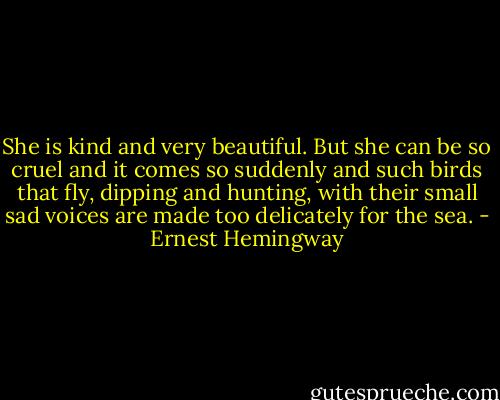 She is kind and very beautiful. But she can be so cruel and it comes so suddenly and such birds that fly, dipping and hunting, with their small sad voices are made too delicately for the sea. - Ernest Hemingway