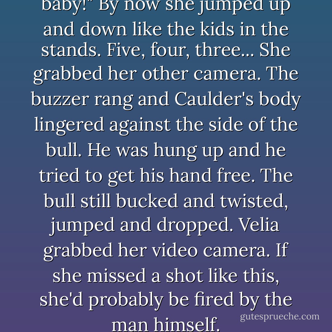 Come on, Caulder, come on, baby!" By now she jumped up and down like the kids in the stands. Five, four, three... She grabbed her other camera. The buzzer rang and Caulder's body lingered against the side of the bull. He was hung up and he tried to get his hand free. The bull still bucked and twisted, jumped and dropped. Velia grabbed her video camera. If she missed a shot like this, she'd probably be fired by the man himself. - Mary J. McCoy-Dressel