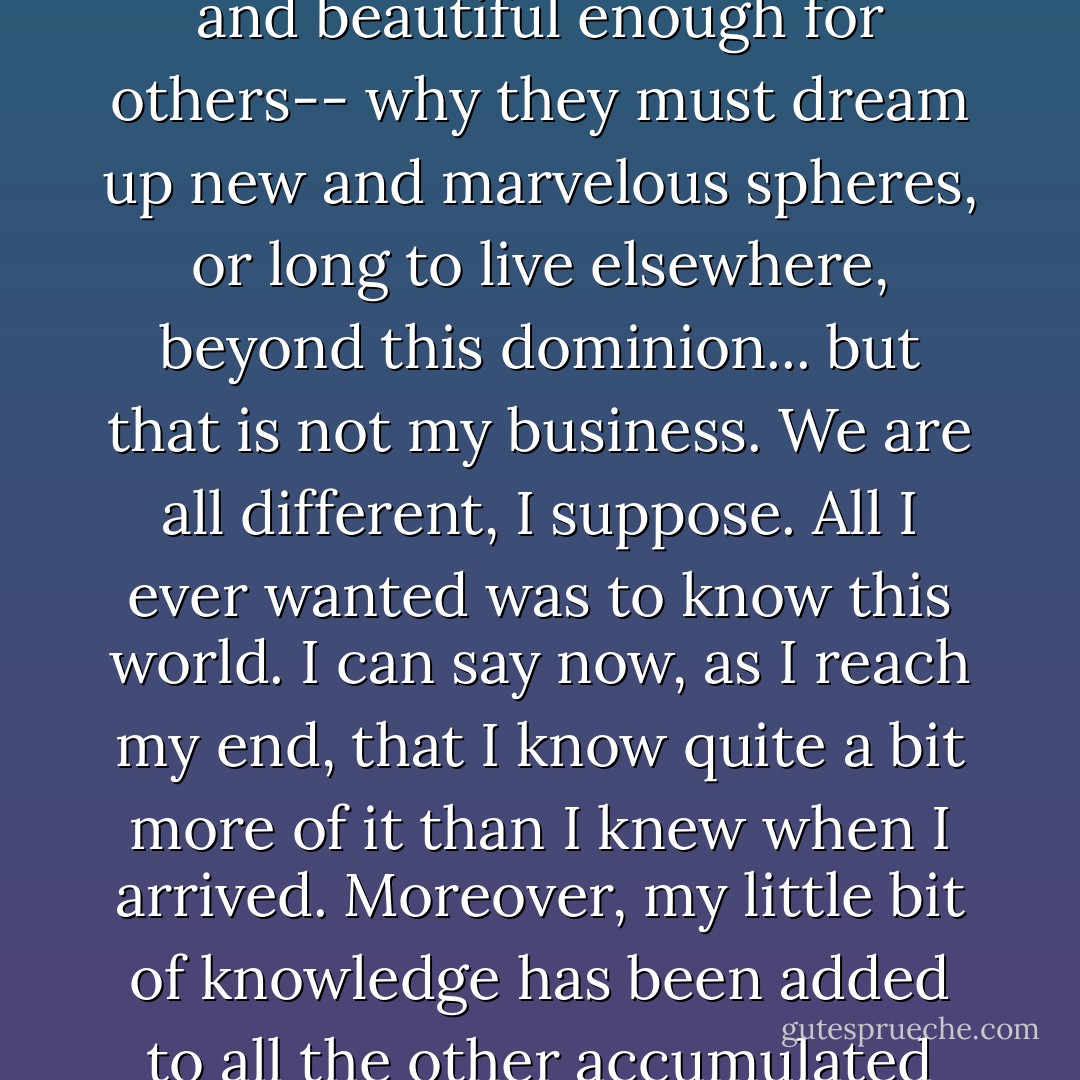 You see, I have never felt the need to invent a world beyond this world, for this world has always seemed large and beautiful enough for me. I have wondered why it is not large and beautiful enough for others-- why they must dream up new and marvelous spheres, or long to live elsewhere, beyond this dominion... but that is not my business. We are all different, I suppose. All I ever wanted was to know this world. I can say now, as I reach my end, that I know quite a bit more of it than I knew when I arrived. Moreover, my little bit of knowledge has been added to all the other accumulated knowledge of history-- added to the great library, as it were. That is no small feat, sir. Anyone who can say such a thing has lived a fortunate life. - Elizabeth Gilbert