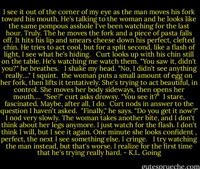 I see it out of the corner of my eye as the man moves his fork toward his mouth. He's talking to the woman and he looks like the same pompous asshole I've been watching for the last hour. Truly. The he moves the fork and a piece of pasta falls off. It hits his lip and smears cheese down his perfect, clefted chin. He tries to act cool, but for a split second, like a flash of light, I see what he's hiding. <br /><br />Curt looks up with his chin still on the table. He's watching me watch them. "You saw it, didn't you?" he breathes. <br /><br />I shake my head. "No, I didn't see anything really...." I squint.<br /><br />the woman puts a small amount of egg on her fork, then lifts it tentatively. She's trying to act beautiful, in control. She moves her body sideways, then opens her mouth....<br /><br />"See?" curt asks drowsy. "You see it?"<br /><br />I stare, fascinated. Maybe, after all, I do.<br /><br />Curt nods in answer to the question I haven't asked.<br /><br />"Finally," he says. "Do you get it now?"<br /><br />I nod very slowly. The woman takes another bite, and I don't think about her legs anymore. I just watch for the flash. I don't think I will, but I see it again. One minute she looks confident , perfect, the next I see something else. I cringe. <br /><br />I try watching the man instead, but that's worse. I realize for the first time that he's trying really hard. - K.L. Going