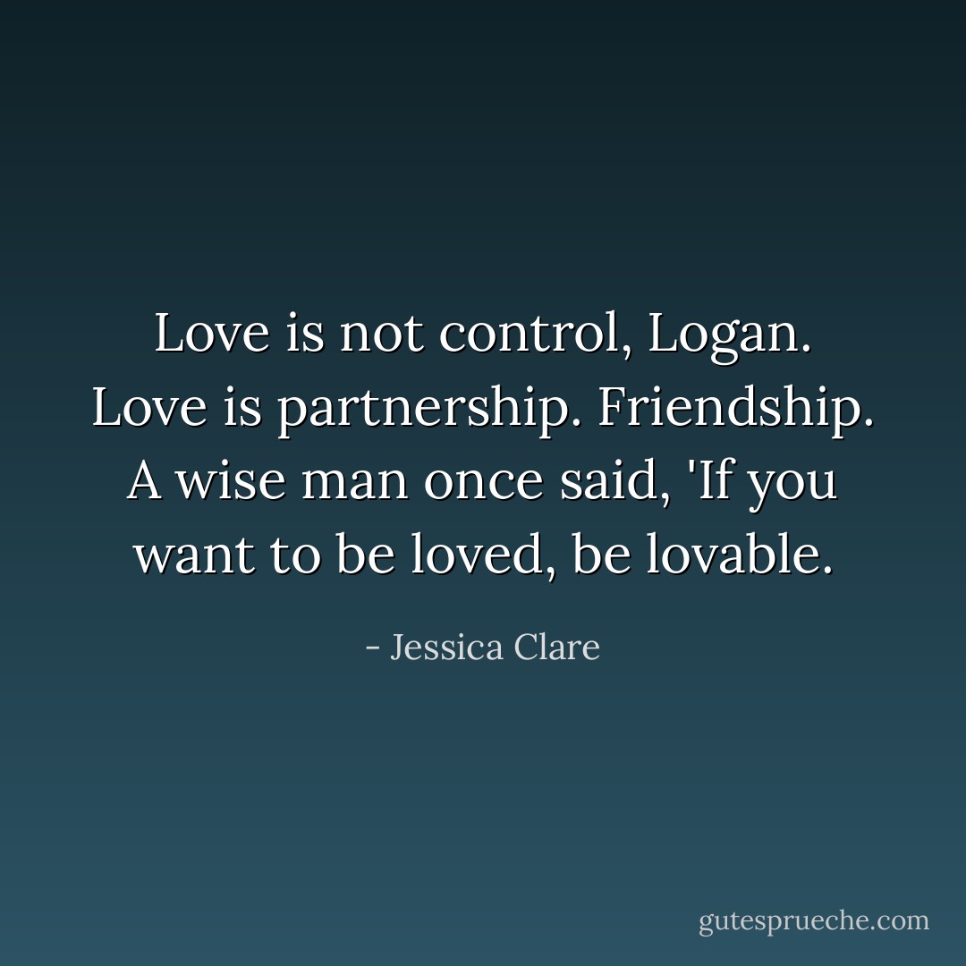 Love is not control, Logan. Love is partnership. Friendship. A wise man once said, 'If you want to be loved, be lovable. - Jessica Clare