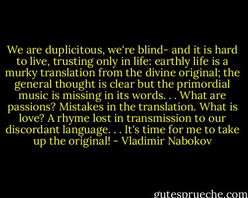 We are duplicitous, we're blind- and it is hard to live, trusting only in life: earthly life is a murky translation from the divine original; the general thought is clear but the primordial music is missing in its words. . . What are passions? Mistakes in the translation. What is love? A rhyme lost in transmission to our discordant language. . . It's time for me to take up the original! - Vladimir Nabokov