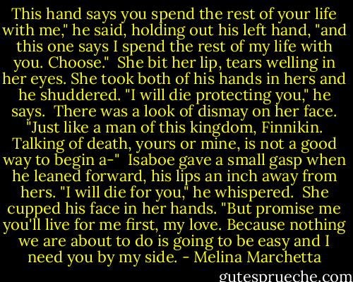 This hand says you spend the rest of your life with me," he said, holding out his left hand, "and this one says I spend the rest of my life with you. Choose."<br /><br />She bit her lip, tears welling in her eyes. She took both of his hands in hers and he shuddered. "I will die protecting you," he says.<br /><br />There was a look of dismay on her face. "Just like a man of this kingdom, Finnikin. Talking of death, yours or mine, is not a good way to begin a-"<br /><br />Isaboe gave a small gasp when he leaned forward, his lips an inch away from hers. "I will die for you," he whispered.<br /><br />She cupped his face in her hands. "But promise me you'll live for me first, my love. Because nothing we are about to do is going to be easy and I need you by my side. - Melina Marchetta