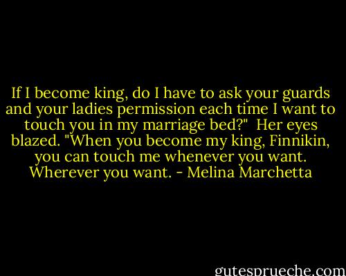 If I become king, do I have to ask your guards and your ladies permission each time I want to touch you in my marriage bed?"<br /><br />Her eyes blazed. "When you become my king, Finnikin, you can touch me whenever you want. Wherever you want. - Melina Marchetta