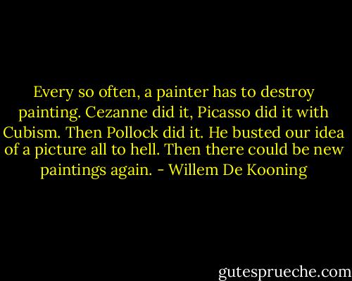 Every so often, a painter has to destroy painting. Cezanne did it, Picasso did it with Cubism. Then Pollock did it. He busted our idea of a picture all to hell. Then there could be new paintings again. - Willem De Kooning