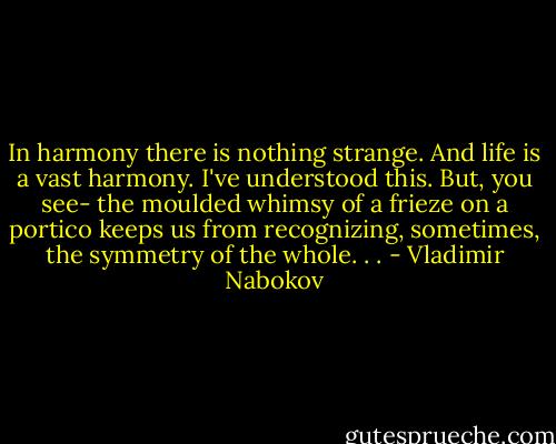 In harmony there is nothing strange. And life is a vast harmony. I've understood this. But, you see- the moulded whimsy of a frieze on a portico keeps us from recognizing, sometimes, the symmetry of the whole. . . - Vladimir Nabokov