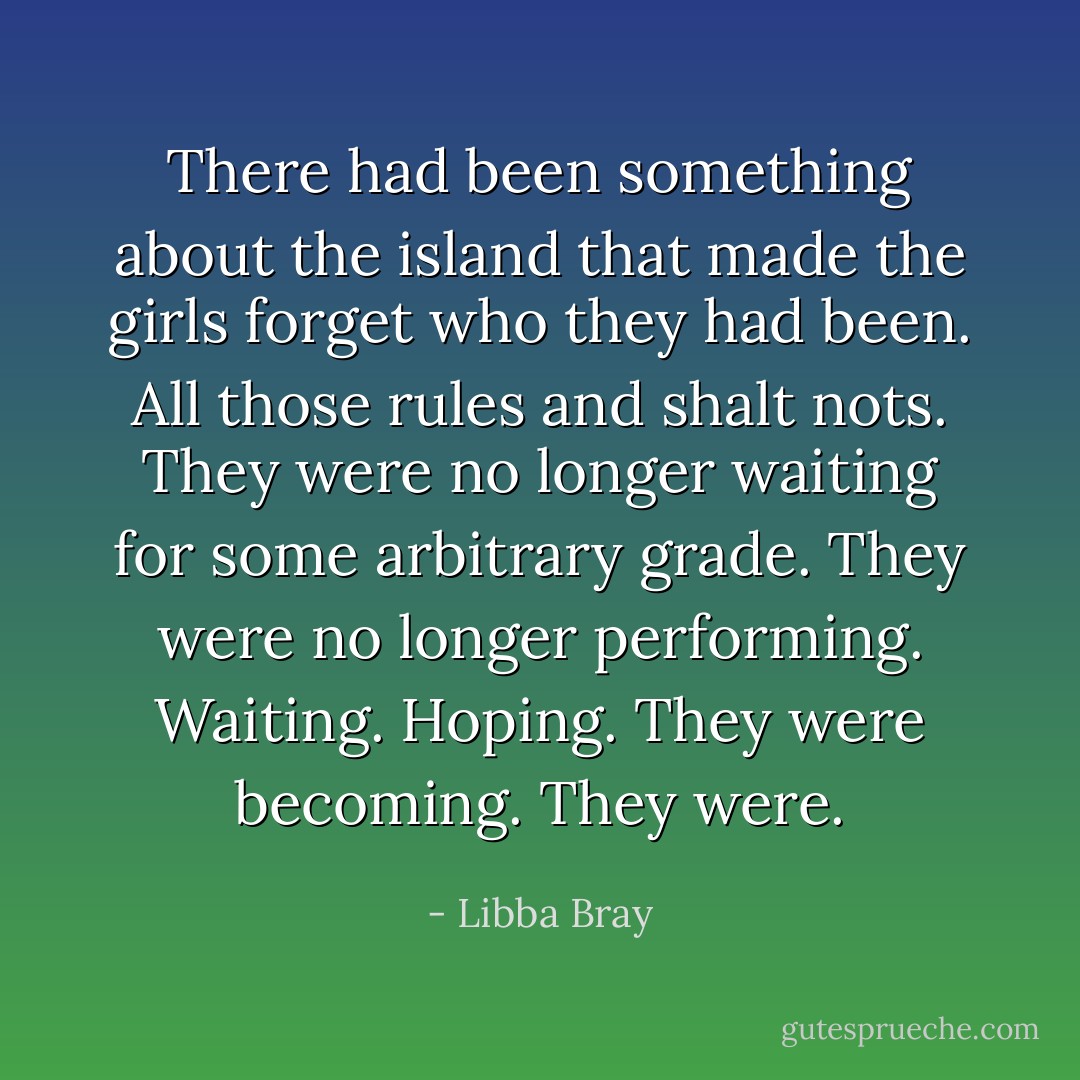 There had been something about the island that made the girls forget who they had been. All those rules and shalt nots. They were no longer waiting for some arbitrary grade. They were no longer performing. Waiting. Hoping. They were becoming. They were. - Libba Bray