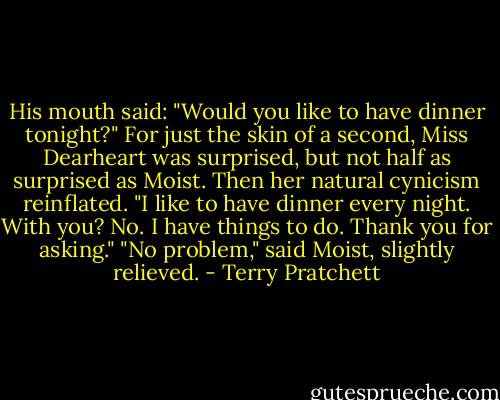 His mouth said: "Would you like to have dinner tonight?" For just the skin of a second, Miss Dearheart was surprised, but not half as surprised as Moist. Then her natural cynicism reinflated.<br />"I like to have dinner every night. With you? No. I have things to do. Thank you for asking."<br />"No problem," said Moist, slightly relieved. - Terry Pratchett