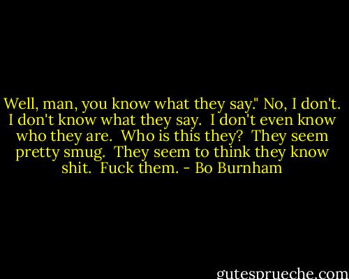 Well, man, you know what they say."<br />No, I don't. I don't know what they say.<br /> I don't even know who they are.<br /> Who is this they?<br /> They seem pretty smug.<br /> They seem to think they know shit.<br /> Fuck them. - Bo Burnham