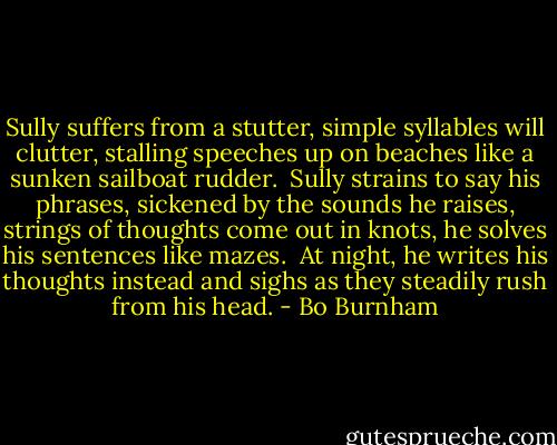 Sully suffers from a stutter,<br />simple syllables will clutter,<br />stalling speeches up on beaches<br />like a sunken sailboat rudder.<br /><br />Sully strains to say his phrases,<br />sickened by the sounds he raises,<br />strings of thoughts come out in knots,<br />he solves his sentences like mazes.<br /><br />At night, he writes his thoughts instead<br />and sighs as they steadily rush from his head. - Bo Burnham