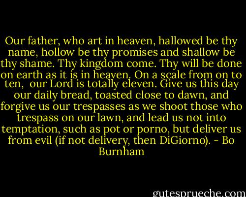 Our father, who art in heaven,<br />hallowed be thy name,<br />hollow be thy promises<br />and shallow be thy shame.<br />Thy kingdom come.<br />Thy will be done<br />on earth as it is in heaven.<br />On a scale from on to ten, <br />our Lord is totally eleven.<br />Give us this day our daily bread,<br />toasted close to dawn,<br />and forgive us our trespasses<br />as we shoot those who trespass on our lawn,<br />and lead us not into temptation,<br />such as pot or porno,<br />but deliver us from evil<br />(if not delivery, then DiGiorno). - Bo Burnham