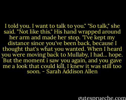 I told you. I want to talk to you." "So talk," she said. "Not like this." His hand wrapped around her arm and made her stop. "I've kept my distance since you've been back, because I thought that's what you wanted. When I heard you were moving back to Mullaby, I had... hope. But the moment i saw you again, and you gave me a look that could kill, I knew it was still too soon. - Sarah Addison Allen