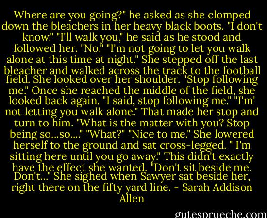 Where are you going?" he asked as she clomped down the bleachers in her heavy black boots. "I don't know." "I'll walk you," he said as he stood and followed her. "No." "I'm not going to let you walk alone at this time at night." She stepped off the last bleacher and walked across the track to the football field. She looked over her shoulder. "Stop following me." Once she reached the middle of the field, she looked back again. "I said, stop following me." "I'm' not letting you walk alone." That made her stop and turn to him. "What is the matter with you? Stop being so...so...." "What?" "Nice to me." She lowered herself to the ground and sat cross-legged. " I'm sitting here until you go away." This didn't exactly have the effect she wanted. "Don't sit beside me. Don't..." She sighed when Sawyer sat beside her, right there on the fifty yard line. - Sarah Addison Allen