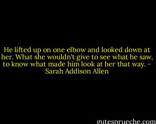 He lifted up on one elbow and looked down at her. What she wouldn't give to see what he saw, to know what made him look at her that way. - Sarah Addison Allen