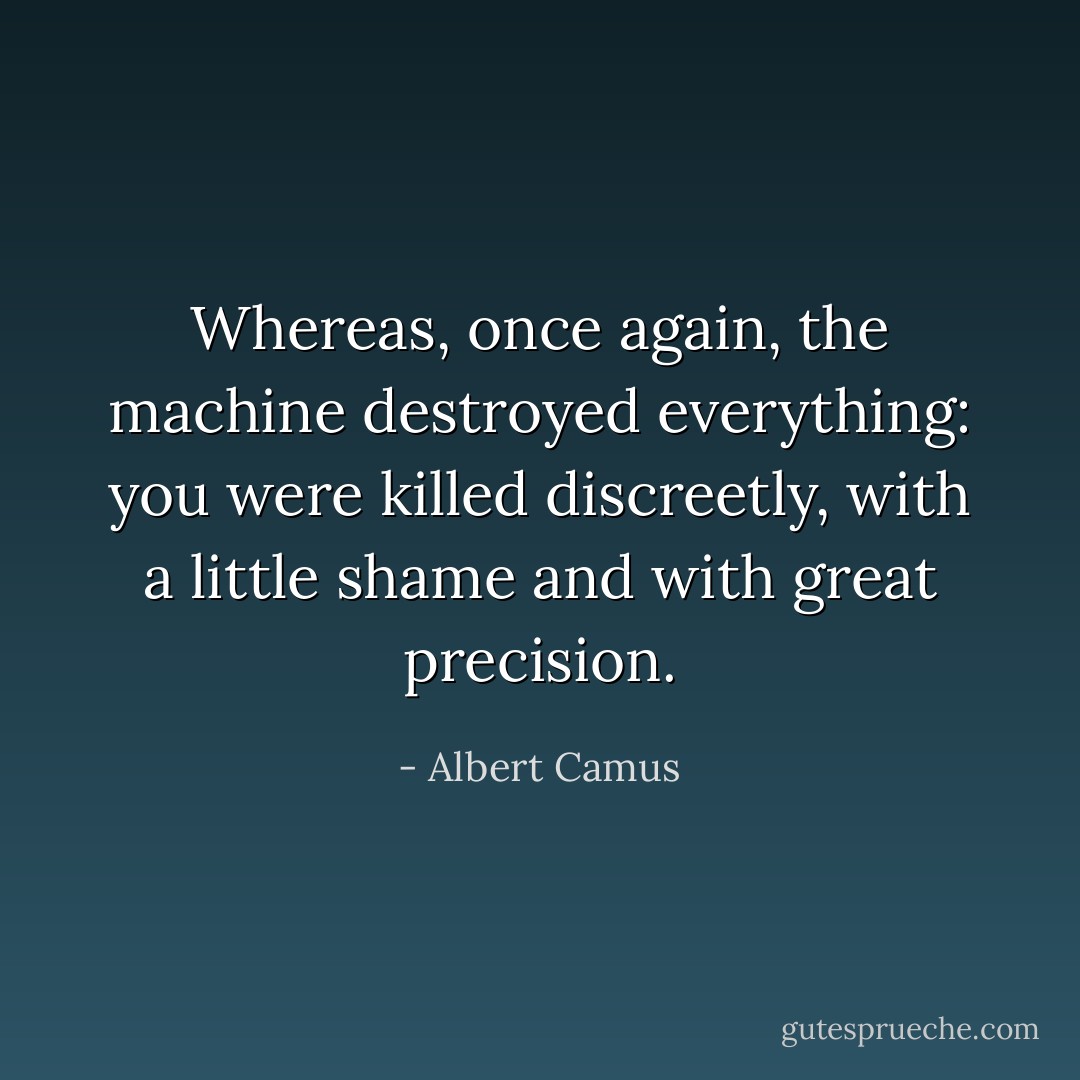 Whereas, once again, the machine destroyed everything: you were killed discreetly, with a little shame and with great precision. - Albert Camus
