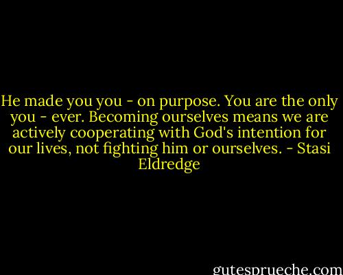He made you you - on purpose. You are the only you - ever. Becoming ourselves means we are actively cooperating with God's intention for our lives, not fighting him or ourselves. - Stasi Eldredge