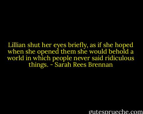 Lillian shut her eyes briefly, as if she hoped when she opened them she would behold a world in which people never said ridiculous things. - Sarah Rees Brennan