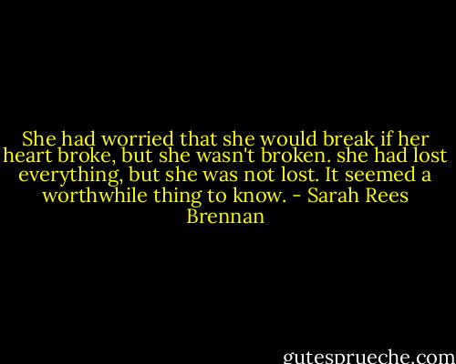 She had worried that she would break if her heart broke, but she wasn't broken. she had lost everything, but she was not lost. It seemed a worthwhile thing to know. - Sarah Rees Brennan