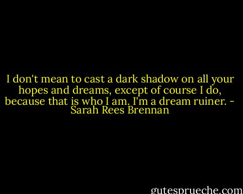 I don't mean to cast a dark shadow on all your hopes and dreams, except of course I do, because that is who I am. I'm a dream ruiner. - Sarah Rees Brennan
