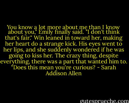You know a lot more about me than I know about you," Emily finally said. "I don't think that's fair." Win leaned in toward her, making her heart do a strange kick. His eyes went to her lips, and she suddenly wondered if he was going to kiss her. The crazy thing, despite everything, there was a part that wanted him to. "Does this mean you're curious? - Sarah Addison Allen