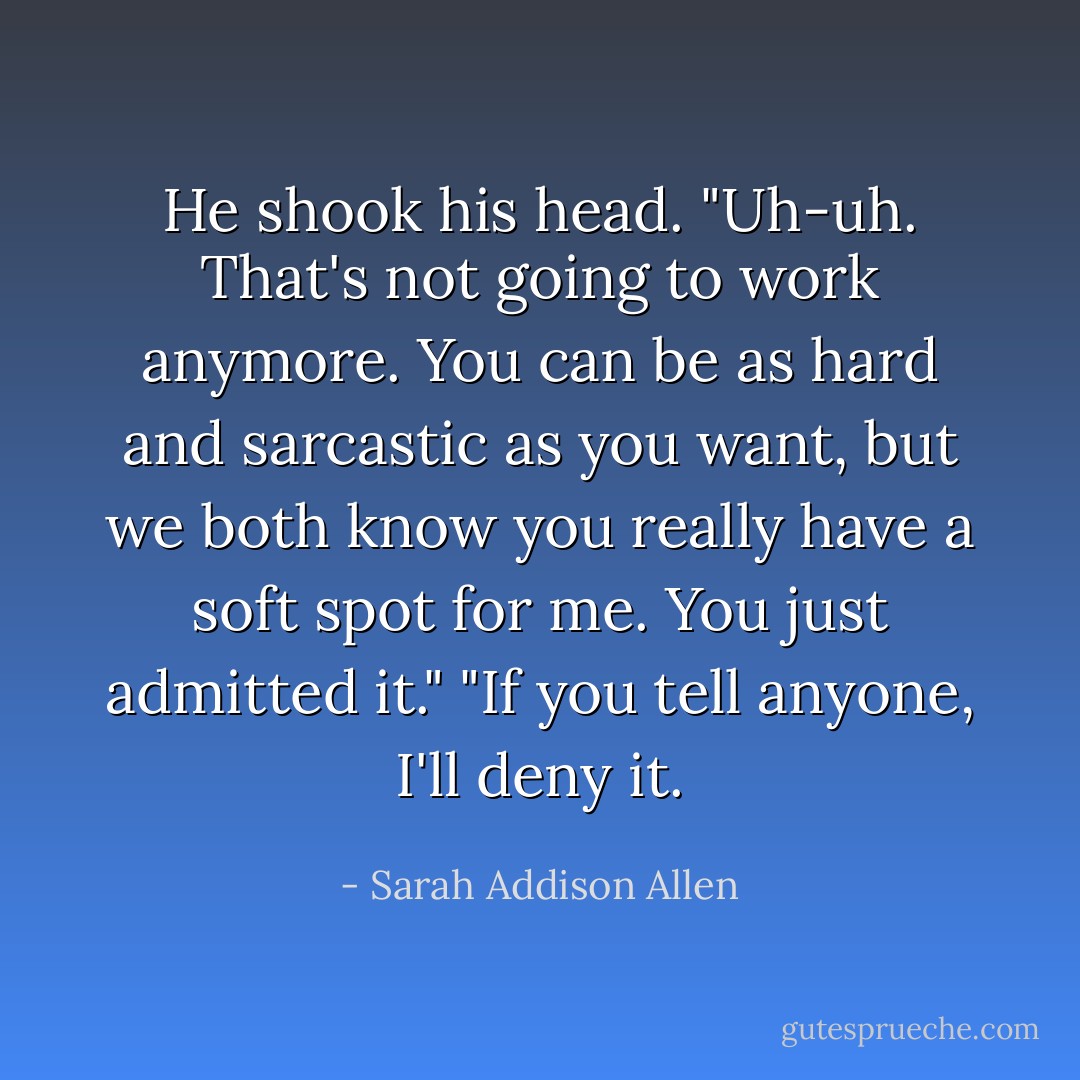 He shook his head. "Uh-uh. That's not going to work anymore. You can be as hard and sarcastic as you want, but we both know you really have a soft spot for me. You just admitted it." "If you tell anyone, I'll deny it. - Sarah Addison Allen