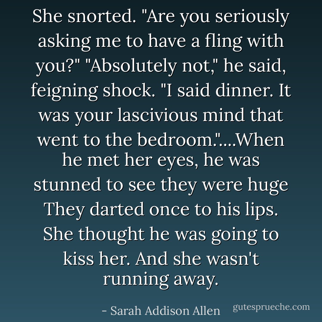 She snorted. "Are you seriously asking me to have a fling with you?" "Absolutely not," he said, feigning shock. "I said dinner. It was your lascivious mind that went to the bedroom."....When he met her eyes, he was stunned to see they were huge They darted once to his lips. She thought he was going to kiss her. And she wasn't running away. - Sarah Addison Allen