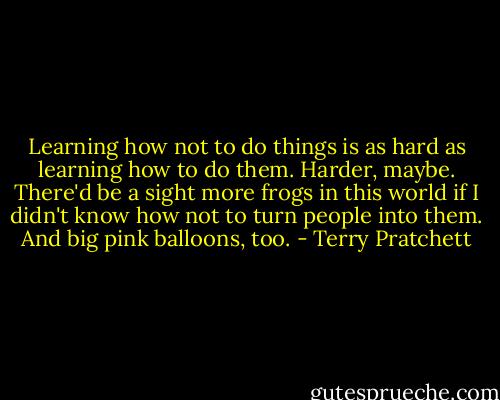 Learning how not to do things is as hard as learning how to do them. Harder, maybe. There'd be a sight more frogs in this world if I didn't know how not to turn people into them. And big pink balloons, too. - Terry Pratchett