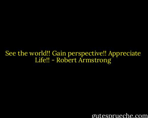 See the world!! Gain perspective!! Appreciate Life!! - Robert Armstrong