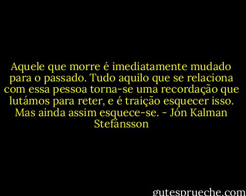 Aquele que morre é imediatamente mudado para o passado. Tudo aquilo que se relaciona com essa pessoa torna-se uma recordação que lutámos para reter, e é traição esquecer isso. Mas ainda assim esquece-se. - Jón Kalman Stefánsson