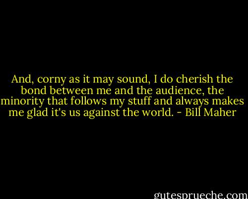 And, corny as it may sound, I do cherish the bond between me and the audience, the minority that follows my stuff and always makes me glad it's us against the world. - Bill Maher