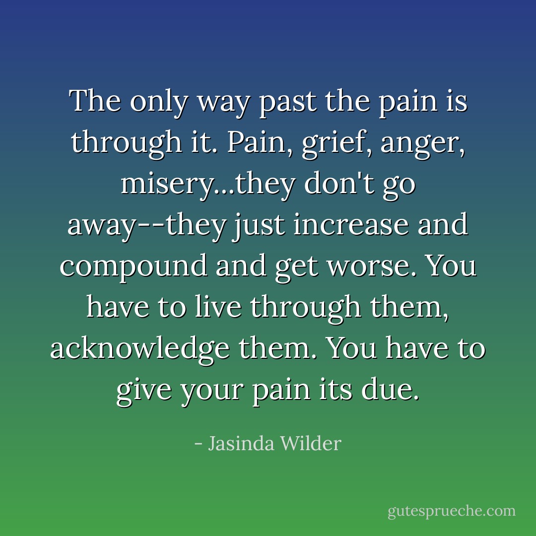 The only way past the pain is through it. Pain, grief, anger, misery...they don't go away--they just increase and compound and get worse. You have to live through them, acknowledge them. You have to give your pain its due. - Jasinda Wilder