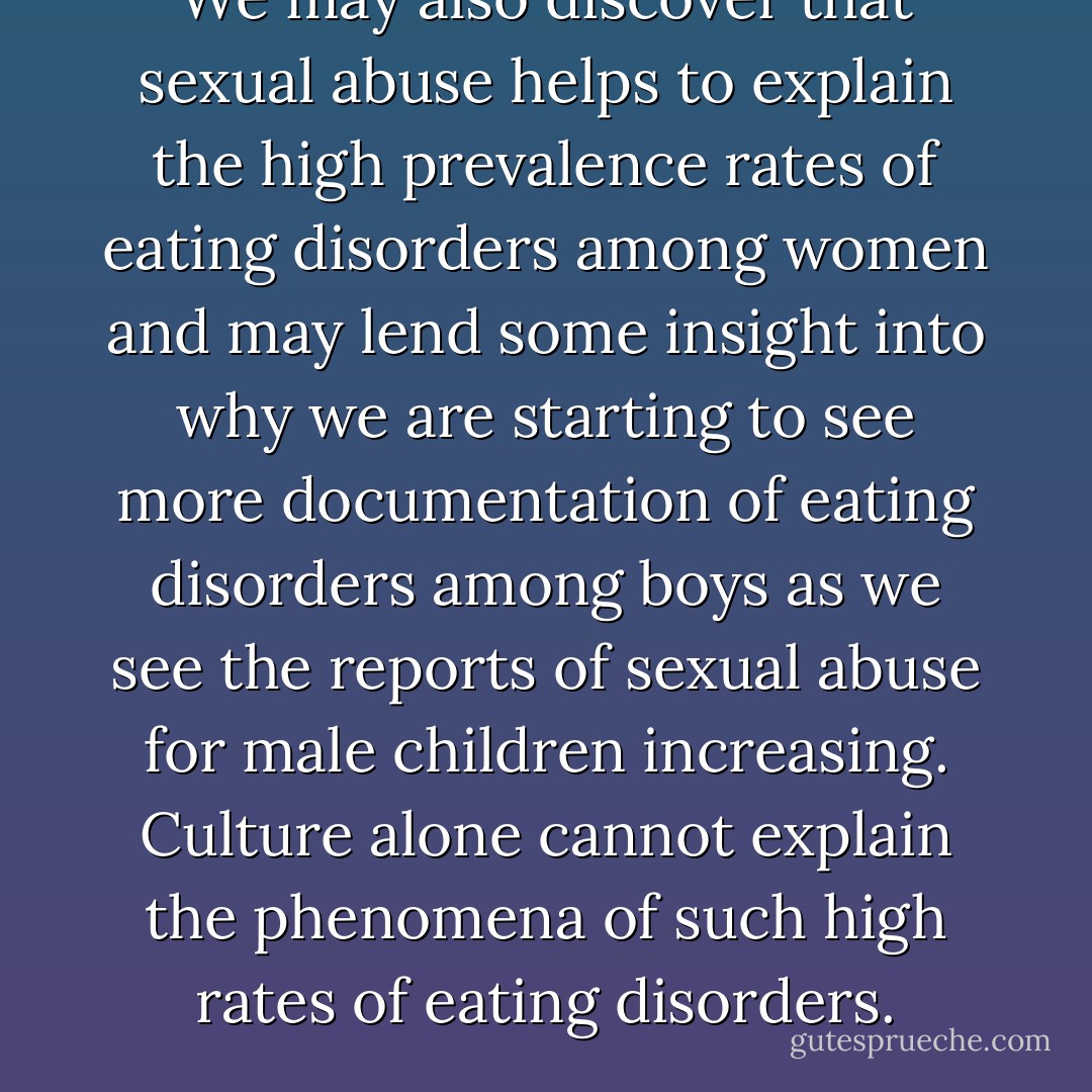 We may also discover that sexual abuse helps to explain the high prevalence rates of eating disorders among women and may lend some insight into why we are starting to see more documentation of eating disorders among boys as we see the reports of sexual abuse for male children increasing. Culture alone cannot explain the phenomena of such high rates of eating disorders. - Karen A. Duncan