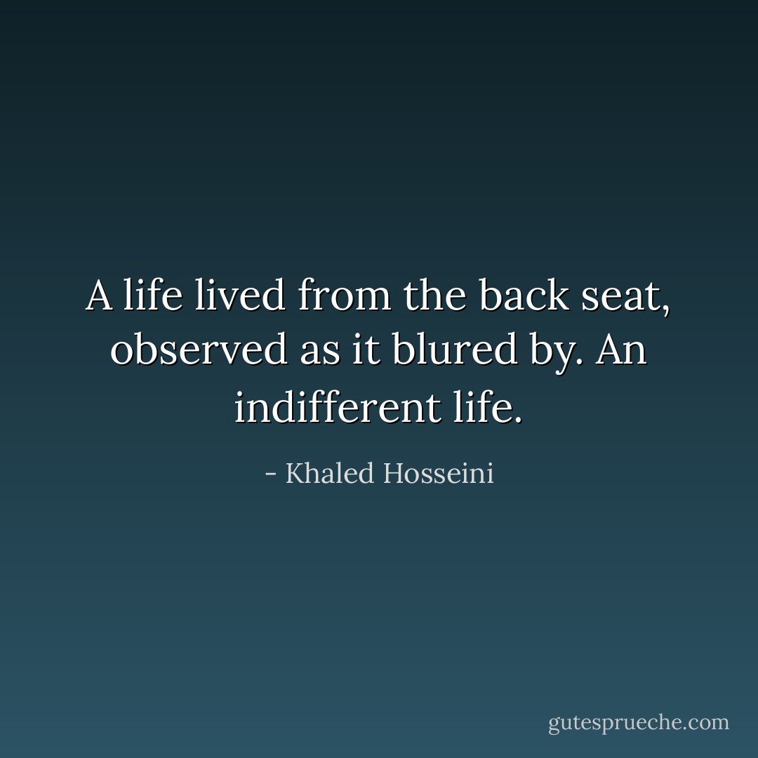 A life lived from the back seat, observed as it blured by. An indifferent life. - Khaled Hosseini