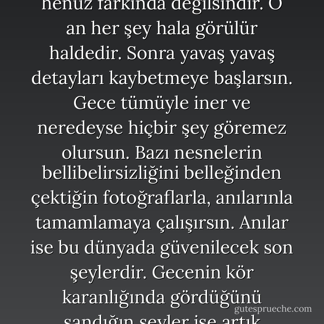 Unutmak, aysız bir gecede çöle karanlığın gelişi gibi bir şey. Ufukta güneşi görememeye başladığın ilk an körleşeceğinin henüz farkında değilsindir. O an her şey hala görülür haldedir. Sonra yavaş yavaş detayları kaybetmeye başlarsın. Gece tümüyle iner ve neredeyse hiçbir şey göremez olursun. Bazı nesnelerin bellibelirsizliğini belleğinden çektiğin fotoğraflarla, anılarınla tamamlamaya çalışırsın. Anılar ise bu dünyada güvenilecek son şeylerdir. Gecenin kör karanlığında gördüğünü sandığın şeyler ise artık gerçekliğin kaybetmiştir. Neyi unuttuğunu dahi hatırlamaz olursun sonunda. - Neldan Osmancık