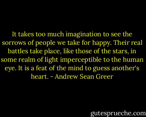 It takes too much imagination to see the sorrows of people we take for happy. Their real battles take place, like those of the stars, in some realm of light imperceptible to the human eye. It is a feat of the mind to guess another's heart. - Andrew Sean Greer