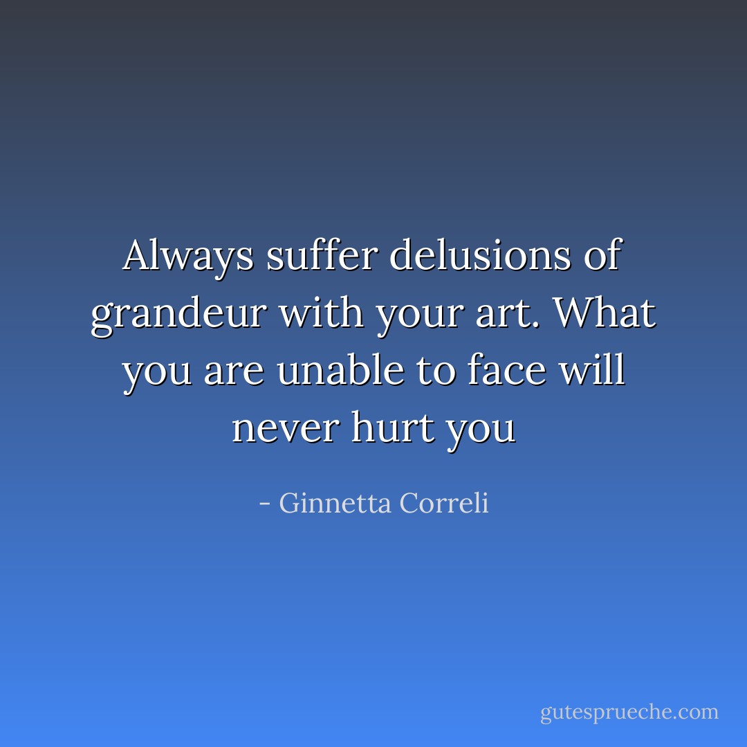 Always suffer delusions of grandeur with your art. What you are unable to face will never hurt you - Ginnetta Correli