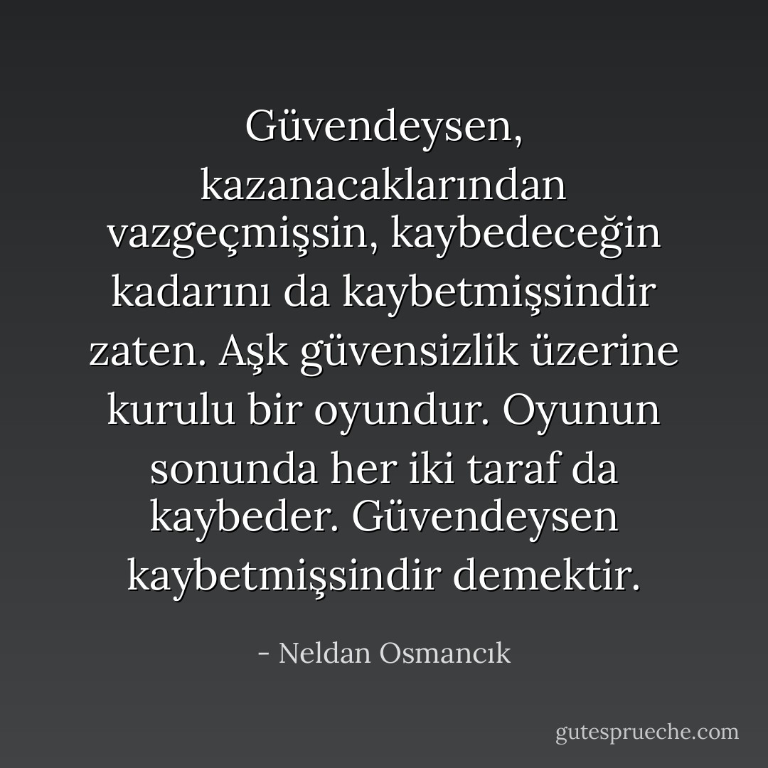 Güvendeysen, kazanacaklarından vazgeçmişsin, kaybedeceğin kadarını da kaybetmişsindir zaten. Aşk güvensizlik üzerine kurulu bir oyundur. Oyunun sonunda her iki taraf da kaybeder.<br />Güvendeysen kaybetmişsindir demektir. - Neldan Osmancık