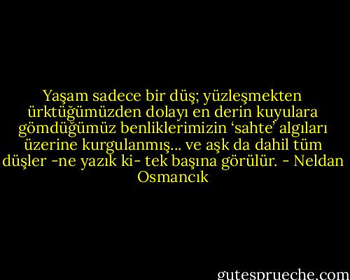 Yaşam sadece bir düş; yüzleşmekten ürktüğümüzden dolayı en derin kuyulara gömdüğümüz benliklerimizin ‘sahte’ algıları üzerine kurgulanmış... ve aşk da dahil tüm düşler -ne yazık ki- tek başına görülür. - Neldan Osmancık