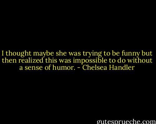 I thought maybe she was trying to be funny but then realized this was impossible to do without a sense of humor. - Chelsea Handler