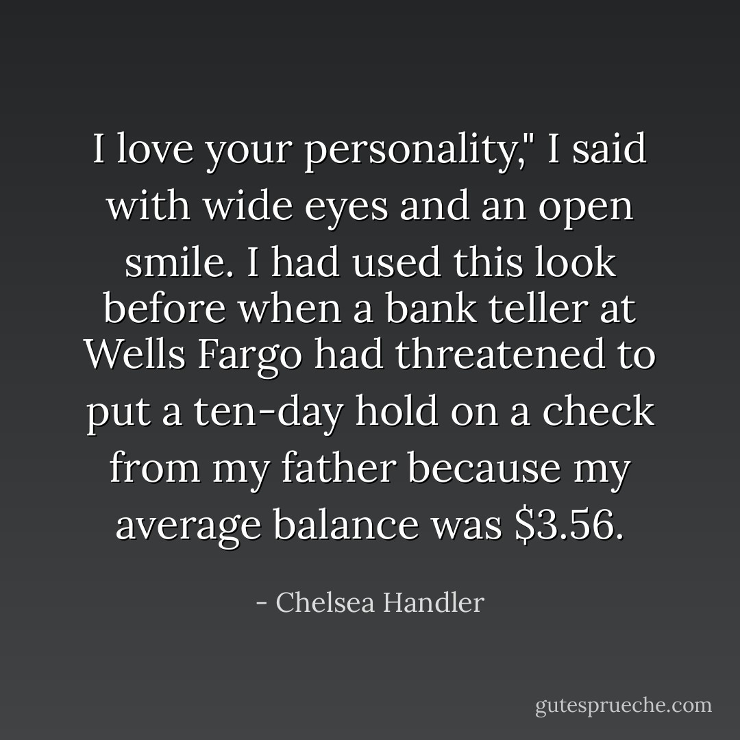 I love your personality," I said with wide eyes and an open smile. I had used this look before when a bank teller at Wells Fargo had threatened to put a ten-day hold on a check from my father because my average balance was $3.56. - Chelsea Handler