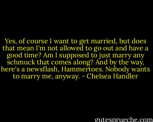 Yes, of course I want to get married, but does that mean I'm not allowed to go out and have a good time? Am I supposed to just marry any schmuck that comes along? And by the way, here's a newsflash, Hammertoes. Nobody wants to marry me, anyway. - Chelsea Handler