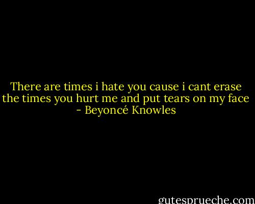There are times i hate you cause i cant erase the times you hurt me and put tears on my face - Beyoncé Knowles