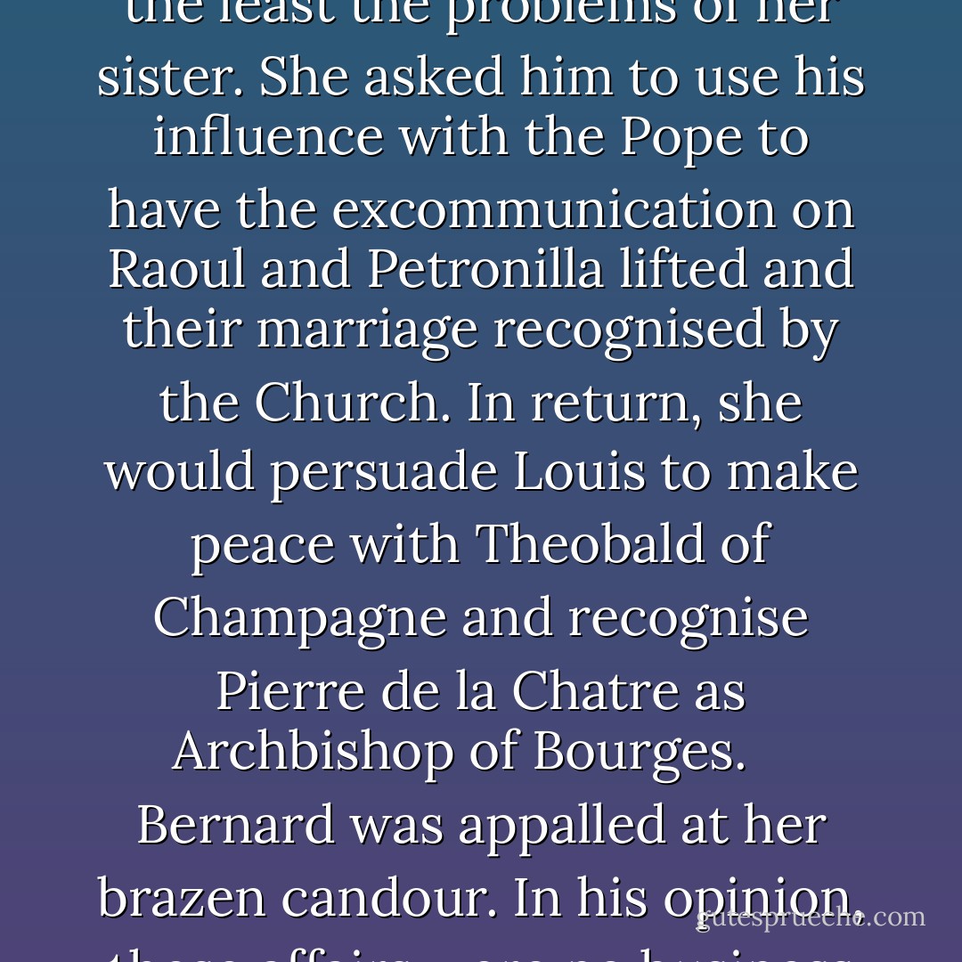 After the dedication, Eleanor saw Bernard privately, probably at her own request. He came prepared to offer more spiritual comfort, thinking that she too might be suffering qualms of conscience over Vitry, but he was surprised to learn that she was not. Nevertheless, several matters were indeed troubling her, not the least the problems of her sister. She asked him to use his influence with the Pope to have the excommunication on Raoul and Petronilla lifted and their marriage recognised by the Church. In return, she would persuade Louis to make peace with Theobald of Champagne and recognise Pierre de la Chatre as Archbishop of Bourges. <br /><br /> Bernard was appalled at her brazen candour. In his opinion, these affairs were no business of a twenty-two-year-old woman. He was, in fact, terrified of women and their possible effects on him. An adolescent, first experiencing physical desire for a young girl, he had been so filled with self-disgust that he had jumped into a freezing cold pond  - Alison Weir