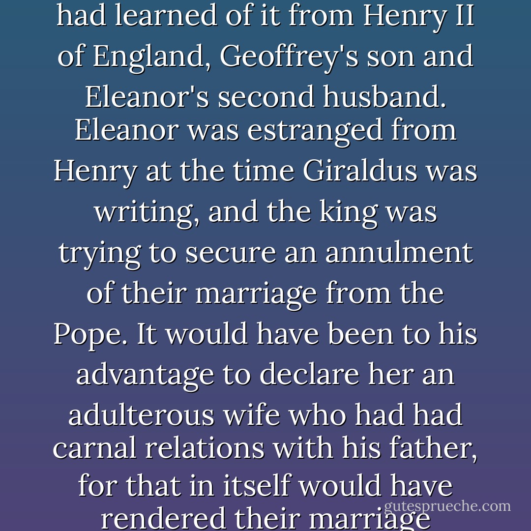Giraldus claimed that he had heard about Eleanor's adultery with Geoffrey from the saintly Bishop Hugh of Lincoln, who had learned of it from Henry II of England, Geoffrey's son and Eleanor's second husband. Eleanor was estranged from Henry at the time Giraldus was writing, and the king was trying to secure an annulment of their marriage from the Pope. It would have been to his advantage to declare her an adulterous wife who had had carnal relations with his father, for that in itself would have rendered their marriage incestuous and would have provided prima facie grounds for its dissolution. - Alison Weir