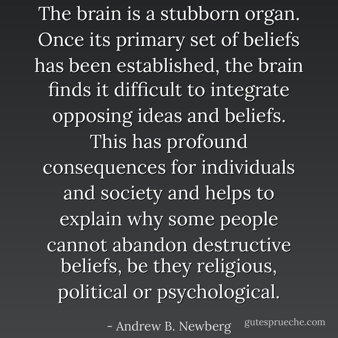 The brain is a stubborn organ. Once its primary set of beliefs has been established, the brain finds it difficult to integrate opposing ideas and beliefs. This has profound consequences for individuals and society and helps to explain why some people cannot abandon destructive beliefs, be they religious, political or psychological. - Andrew B. Newberg