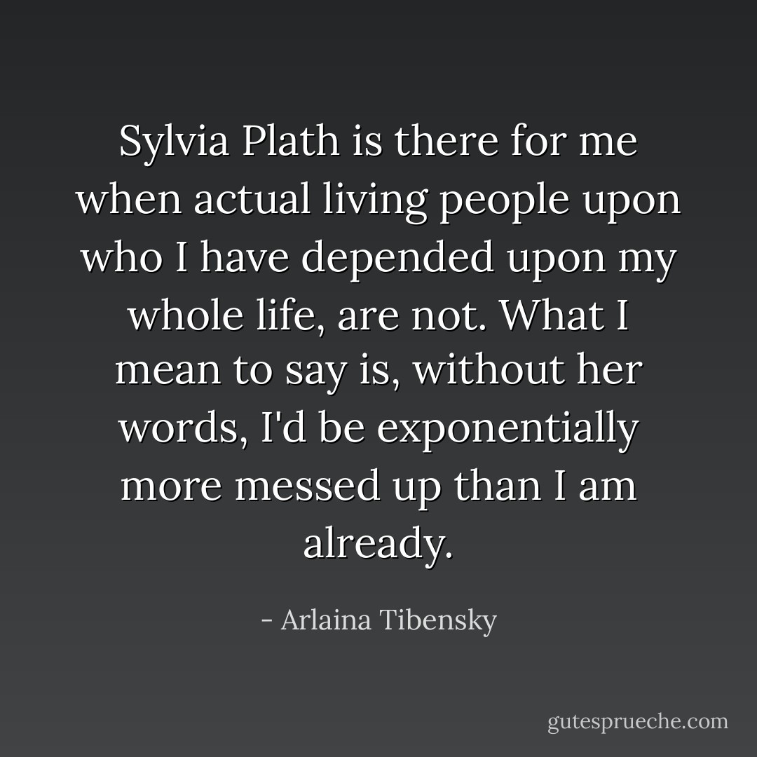 Sylvia Plath is there for me when actual living people upon who I have depended upon my whole life, are not. What I mean to say is, without her words, I'd be exponentially more messed up than I am already. - Arlaina Tibensky