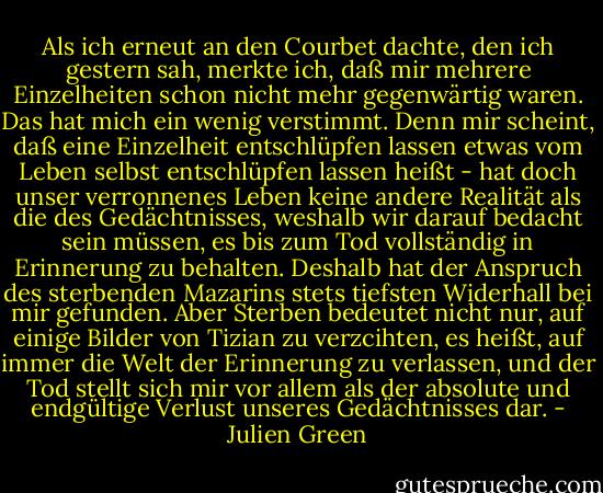 Als ich erneut an den Courbet dachte, den ich gestern sah, merkte ich, daß mir mehrere Einzelheiten schon nicht mehr gegenwärtig waren. Das hat mich ein wenig verstimmt. Denn mir scheint, daß eine Einzelheit entschlüpfen lassen etwas vom Leben selbst entschlüpfen lassen heißt - hat doch unser verronnenes Leben keine andere Realität als die des Gedächtnisses, weshalb wir darauf bedacht sein müssen, es bis zum Tod vollständig in Erinnerung zu behalten. Deshalb hat der Anspruch des sterbenden Mazarins stets tiefsten Widerhall bei mir gefunden. Aber Sterben bedeutet nicht nur, auf einige Bilder von Tizian zu verzcihten, es heißt, auf immer die Welt der Erinnerung zu verlassen, und der Tod stellt sich mir vor allem als der absolute und endgültige Verlust unseres Gedächtnisses dar. - Julien Green
