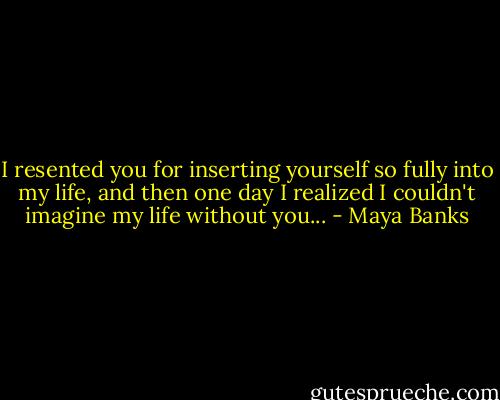 I resented you for inserting yourself so fully into my life, and then one day I realized I couldn't imagine my life without you... - Maya Banks