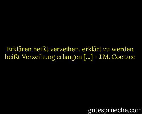 Erklären heißt verzeihen, erklärt zu werden heißt Verzeihung erlangen [...] - J.M. Coetzee