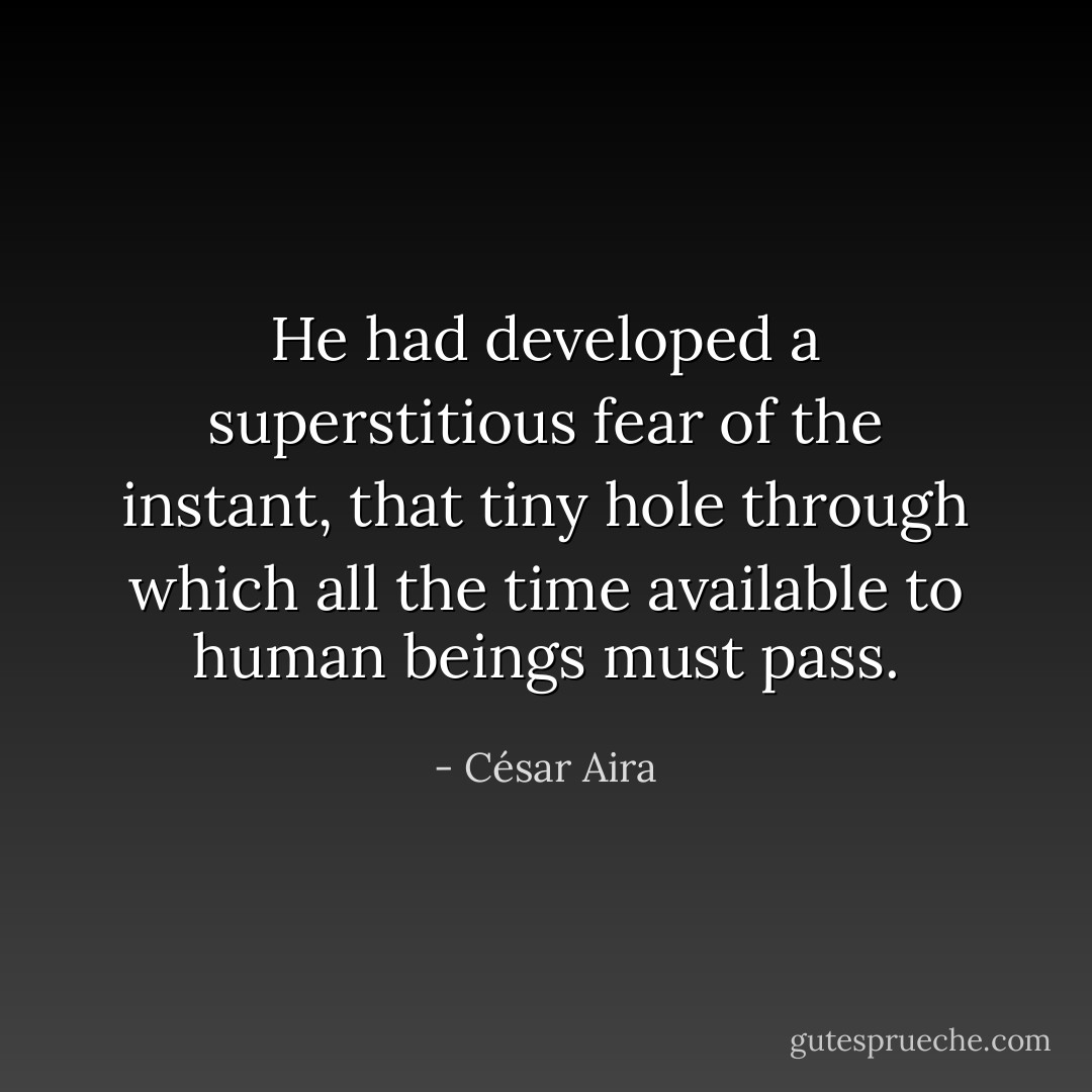 He had developed a superstitious fear of the instant, that tiny hole through which all the time available to human beings must pass. - César Aira